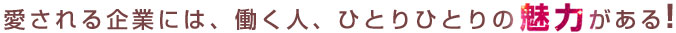 愛される企業には、働く人、ひとりひとりの魅力がある！